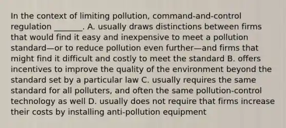 In the context of limiting pollution, command-and-control regulation _______. A. usually draws distinctions between firms that would find it easy and inexpensive to meet a pollution standard—or to reduce pollution even further—and firms that might find it difficult and costly to meet the standard B. offers incentives to improve the quality of the environment beyond the standard set by a particular law C. usually requires the same standard for all polluters, and often the same pollution-control technology as well D. usually does not require that firms increase their costs by installing anti-pollution equipment