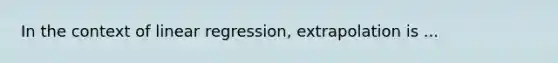 In the context of linear regression, extrapolation is ...