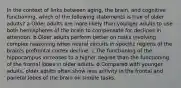 In the context of links between aging, the brain, and cognitive functioning, which of the following statements is true of older adults? a.Older adults are more likely than younger adults to use both hemispheres of the brain to compensate for declines in attention. b.Older adults perform better on tasks involving complex reasoning when neural circuits in specific regions of the brain's prefrontal cortex decline. c.The functioning of the hippocampus increases to a higher degree than the functioning of the frontal lobes in older adults. d.Compared with younger adults, older adults often show less activity in the frontal and parietal lobes of the brain on simple tasks.