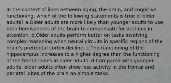 In the context of links between aging, the brain, and cognitive functioning, which of the following statements is true of older adults? a.Older adults are more likely than younger adults to use both hemispheres of the brain to compensate for declines in attention. b.Older adults perform better on tasks involving complex reasoning when neural circuits in specific regions of the brain's prefrontal cortex decline. c.The functioning of the hippocampus increases to a higher degree than the functioning of the frontal lobes in older adults. d.Compared with younger adults, older adults often show less activity in the frontal and parietal lobes of the brain on simple tasks.