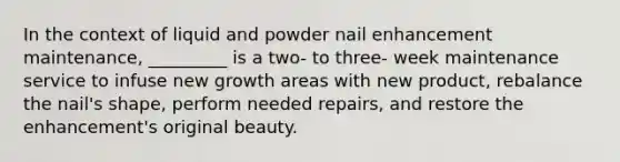 In the context of liquid and powder nail enhancement maintenance, _________ is a two- to three- week maintenance service to infuse new growth areas with new product, rebalance the nail's shape, perform needed repairs, and restore the enhancement's original beauty.