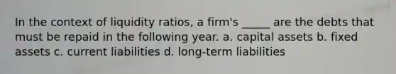 In the context of liquidity ratios, a firm's _____ are the debts that must be repaid in the following year. a. capital assets b. fixed assets c. current liabilities d. long-term liabilities