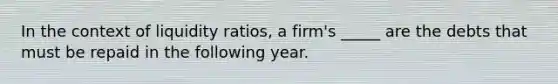 In the context of liquidity ratios, a firm's _____ are the debts that must be repaid in the following year.