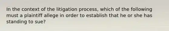 In the context of the litigation process, which of the following must a plaintiff allege in order to establish that he or she has standing to sue?