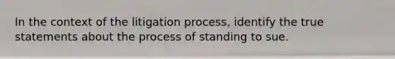 In the context of the litigation process, identify the true statements about the process of standing to sue.