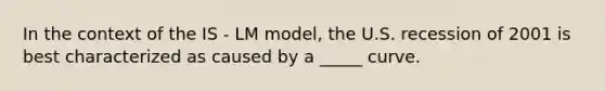 In the context of the IS - LM model, the U.S. recession of 2001 is best characterized as caused by a _____ curve.