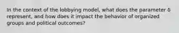 In the context of the lobbying model, what does the parameter δ represent, and how does it impact the behavior of organized groups and political outcomes?