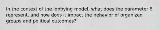 In the context of the lobbying model, what does the parameter δ represent, and how does it impact the behavior of organized groups and political outcomes?