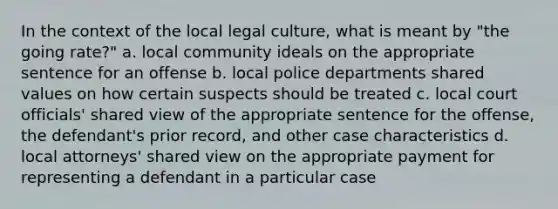 In the context of the local legal culture, what is meant by "the going rate?" a. local community ideals on the appropriate sentence for an offense b. local police departments shared values on how certain suspects should be treated c. local court officials' shared view of the appropriate sentence for the offense, the defendant's prior record, and other case characteristics d. local attorneys' shared view on the appropriate payment for representing a defendant in a particular case