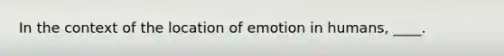 In the context of the location of emotion in humans, ____.