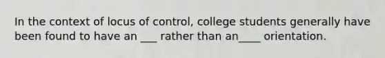 In the context of locus of control, college students generally have been found to have an ___ rather than an____ orientation.