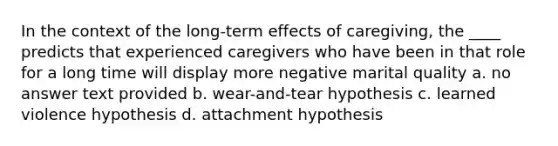 In the context of the long-term effects of caregiving, the ____ predicts that experienced caregivers who have been in that role for a long time will display more negative marital quality a. no answer text provided b. wear-and-tear hypothesis c. learned violence hypothesis d. attachment hypothesis