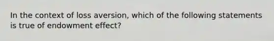 In the context of loss aversion, which of the following statements is true of endowment effect?