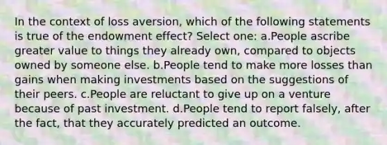 In the context of loss aversion, which of the following statements is true of the endowment effect? Select one: a.People ascribe greater value to things they already own, compared to objects owned by someone else. b.People tend to make more losses than gains when making investments based on the suggestions of their peers. c.People are reluctant to give up on a venture because of past investment. d.People tend to report falsely, after the fact, that they accurately predicted an outcome.