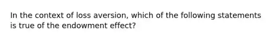 In the context of loss aversion, which of the following statements is true of the endowment effect?