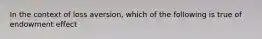 In the context of loss aversion, which of the following is true of endowment effect