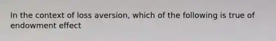 In the context of loss aversion, which of the following is true of endowment effect