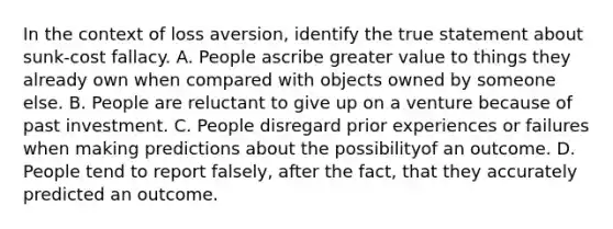 In the context of loss aversion, identify the true statement about sunk-cost fallacy. A. People ascribe greater value to things they already own when compared with objects owned by someone else. B. People are reluctant to give up on a venture because of past investment. C. People disregard prior experiences or failures when making predictions about the possibilityof an outcome. D. People tend to report falsely, after the fact, that they accurately predicted an outcome.