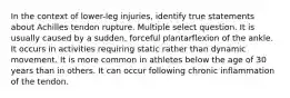 In the context of lower-leg injuries, identify true statements about Achilles tendon rupture. Multiple select question. It is usually caused by a sudden, forceful plantarflexion of the ankle. It occurs in activities requiring static rather than dynamic movement. It is more common in athletes below the age of 30 years than in others. It can occur following chronic inflammation of the tendon.