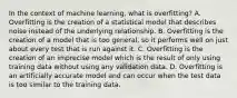 In the context of machine learning, what is overfitting? A. Overfitting is the creation of a statistical model that describes noise instead of the underlying relationship. B. Overfitting is the creation of a model that is too general, so it performs well on just about every test that is run against it. C. Overfitting is the creation of an imprecise model which is the result of only using training data without using any validation data. D. Overfitting is an artificially accurate model and can occur when the test data is too similar to the training data.