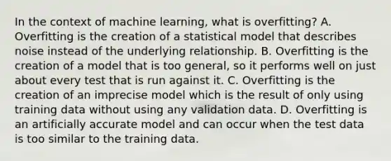 In the context of machine learning, what is overfitting? A. Overfitting is the creation of a statistical model that describes noise instead of the underlying relationship. B. Overfitting is the creation of a model that is too general, so it performs well on just about every test that is run against it. C. Overfitting is the creation of an imprecise model which is the result of only using training data without using any validation data. D. Overfitting is an artificially accurate model and can occur when the test data is too similar to the training data.