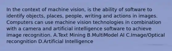 In the context of machine vision, is the ability of software to identify objects, places, people, writing and actions in images. Computers can use machine vision technologies in combination with a camera and artificial intelligence software to achieve image recognition. A.Text Mining B.MultiModel AI C.Image/Optical recongnition D.Artificial Intelligence