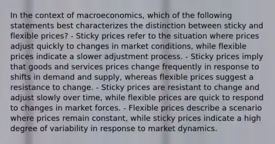 In the context of macroeconomics, which of the following statements best characterizes the distinction between sticky and flexible prices? - Sticky prices refer to the situation where prices adjust quickly to changes in market conditions, while flexible prices indicate a slower adjustment process. - Sticky prices imply that goods and services prices change frequently in response to shifts in demand and supply, whereas flexible prices suggest a resistance to change. - Sticky prices are resistant to change and adjust slowly over time, while flexible prices are quick to respond to changes in market forces. - Flexible prices describe a scenario where prices remain constant, while sticky prices indicate a high degree of variability in response to market dynamics.