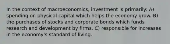 In the context of macroeconomics, investment is primarily: A) spending on physical capital which helps the economy grow. B) the purchases of stocks and corporate bonds which funds research and development by firms. C) responsible for increases in the economy's standard of living.