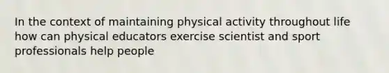 In the context of maintaining physical activity throughout life how can physical educators exercise scientist and sport professionals help people