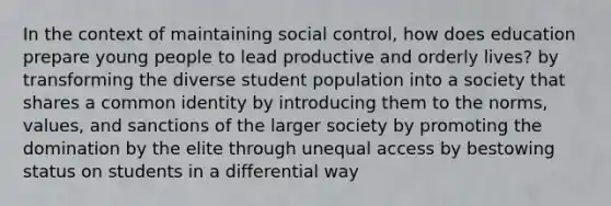 In the context of maintaining social control, how does education prepare young people to lead productive and orderly lives? by transforming the diverse student population into a society that shares a common identity by introducing them to the norms, values, and sanctions of the larger society by promoting the domination by the elite through unequal access by bestowing status on students in a differential way