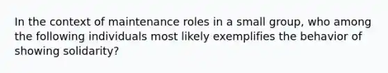 In the context of maintenance roles in a small group, who among the following individuals most likely exemplifies the behavior of showing solidarity?