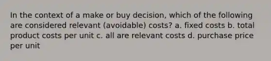 In the context of a make or buy decision, which of the following are considered relevant (avoidable) costs? a. fixed costs b. total product costs per unit c. all are relevant costs d. purchase price per unit