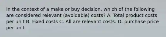 In the context of a make or buy decision, which of the following are considered relevant (avoidable) costs? A. Total product costs per unit B. Fixed costs C. All are relevant costs. D. purchase price per unit