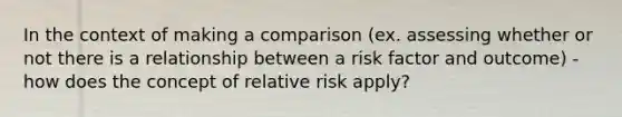 In the context of making a comparison (ex. assessing whether or not there is a relationship between a risk factor and outcome) - how does the concept of relative risk apply?