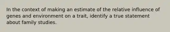 In the context of making an estimate of the relative influence of genes and environment on a trait, identify a true statement about family studies.