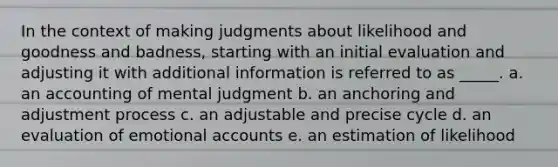 In the context of making judgments about likelihood and goodness and badness, starting with an initial evaluation and adjusting it with additional information is referred to as _____. a. an accounting of mental judgment b. an anchoring and adjustment process c. an adjustable and precise cycle d. an evaluation of emotional accounts e. an estimation of likelihood