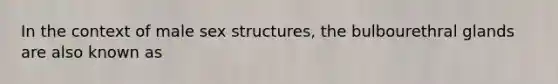 In the context of male sex structures, the bulbourethral glands are also known as