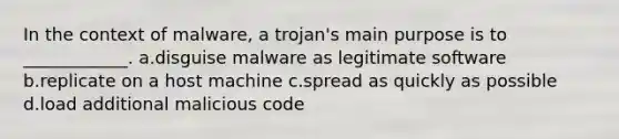 In the context of malware, a trojan's main purpose is to ____________. a.disguise malware as legitimate software b.replicate on a host machine c.spread as quickly as possible d.load additional malicious code