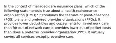 In the context of managed-care insurance plans, which of the following statements is true about a health maintenance organization (HMO)? It combines the features of point-of-service (POS) plans and preferred provider organizations (PPOs). It provides lower deductibles and copayments for in-network care than for out-of-network care It provides lower out-of-pocket costs than does a preferred provider organization (PPO). It virtually covers all services except preventive care.