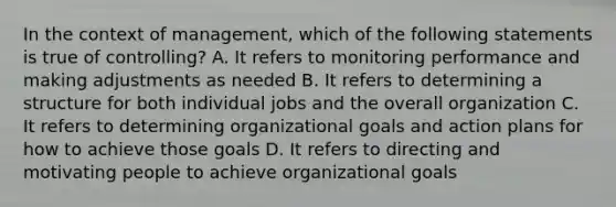 In the context of management, which of the following statements is true of controlling? A. It refers to monitoring performance and making adjustments as needed B. It refers to determining a structure for both individual jobs and the overall organization C. It refers to determining organizational goals and action plans for how to achieve those goals D. It refers to directing and motivating people to achieve organizational goals