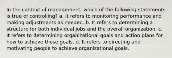 In the context of management, which of the following statements is true of controlling? a. It refers to monitoring performance and making adjustments as needed. b. It refers to determining a structure for both individual jobs and the overall organization. c. It refers to determining organizational goals and action plans for how to achieve those goals. d. It refers to directing and motivating people to achieve organizational goals.