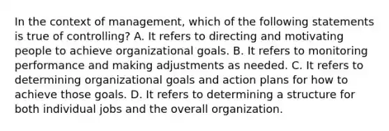 In the context of management, which of the following statements is true of controlling? A. It refers to directing and motivating people to achieve organizational goals. B. It refers to monitoring performance and making adjustments as needed. C. It refers to determining organizational goals and action plans for how to achieve those goals. D. It refers to determining a structure for both individual jobs and the overall organization.