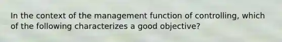 In the context of the management function of controlling, which of the following characterizes a good objective?