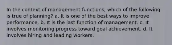 In the context of management functions, which of the following is true of planning? a. It is one of the best ways to improve performance. b. It is the last function of management. c. It involves monitoring progress toward goal achievement. d. It involves hiring and leading workers.