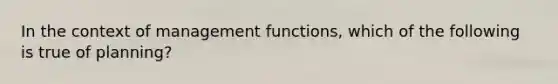 In the context of management functions, which of the following is true of planning?