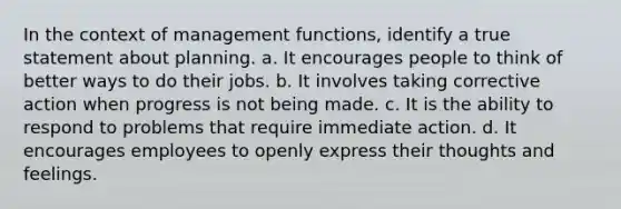 In the context of management functions, identify a true statement about planning. a. It encourages people to think of better ways to do their jobs. b. It involves taking corrective action when progress is not being made. c. It is the ability to respond to problems that require immediate action. d. It encourages employees to openly express their thoughts and feelings.