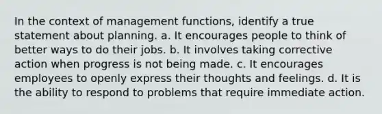 In the context of management functions, identify a true statement about planning. a. It encourages people to think of better ways to do their jobs. b. It involves taking corrective action when progress is not being made. c. It encourages employees to openly express their thoughts and feelings. d. It is the ability to respond to problems that require immediate action.