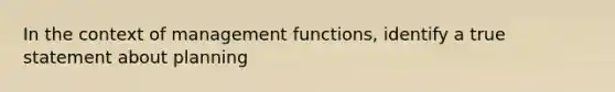 In the context of management functions, identify a true statement about planning