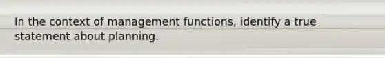 In the context of management functions, identify a true statement about planning.