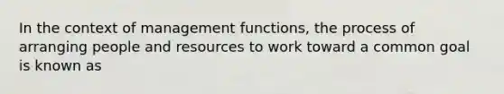 In the context of management functions, the process of arranging people and resources to work toward a common goal is known as